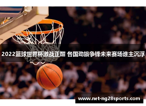 2022篮球世界杯激战正酣 各国劲旅争锋未来赛场谁主沉浮