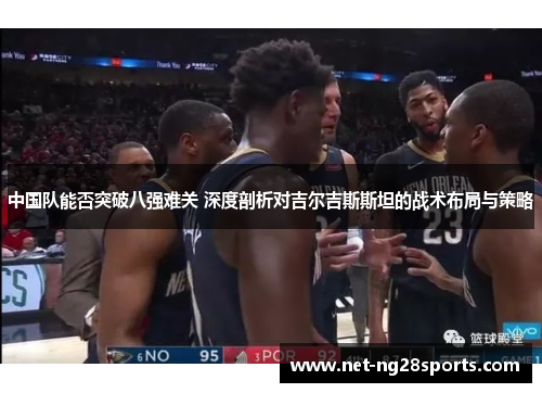 中国队能否突破八强难关 深度剖析对吉尔吉斯斯坦的战术布局与策略
